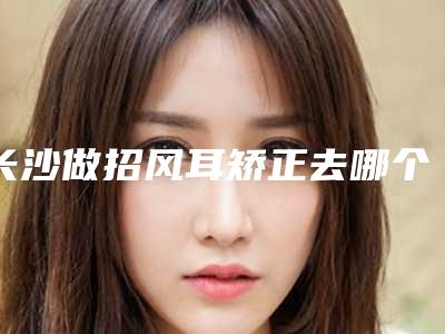 长沙做招风耳矫正去哪个医院更放心?