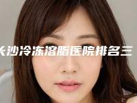 长沙冷冻溶脂医院排名三甲、私立都有!长沙中诺口腔整形医院等公立