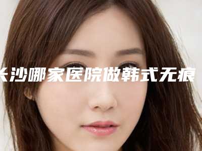 长沙哪家医院做韩式无痕翘睫双眼皮整容效果最好(长沙哪里做双眼皮修复技术好)