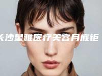 长沙星雅医疗美容月底钜惠价格表