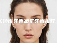 长沙市牙套矫正牙齿排行前十位优选-长沙市牙套矫正牙齿口腔医生