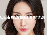 长沙市胶原蛋白注射丰唇术医院排行综合实力top10强是时候公布了（长沙市胶原蛋白注射丰唇术整形医院）
