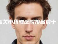 韶关市线雕医院排名前十名名单已出-科美医疗美容诊所实力口碑均在线