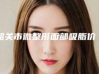 韶关市微整形面部吸脂价格表2025免费公示-韶关市微整形面部吸脂一般需要费用大致是多少