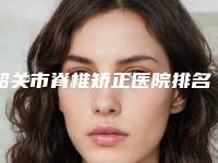 韶关市脊椎矫正医院排名top10公认推荐（韶关市脊椎矫正整形医院）