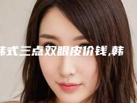 韩式三点双眼皮价钱,韩式三点双眼皮大约多少钱