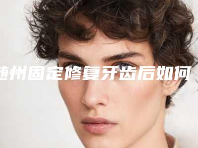 随州固定修复牙齿后如何保养才能恢复更快
