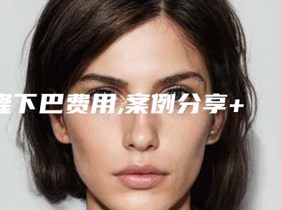 隆下巴费用,案例分享+隆下巴医院推荐