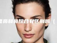 隆鼻和鼻综合有区别吗（隆鼻和鼻综合有区别吗图片）