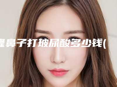 隆鼻子打玻尿酸多少钱(玻尿酸注射隆鼻怎么样)