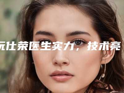 阮仕荣医生实力,技术亮点全解析-中国人民解放军251医院美容整形科