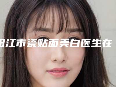 阳江市瓷贴面美白医生在榜名单强榜前十位独个更新-阳江市范国文口腔医生