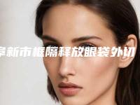 阜新市框隔释放眼袋外切医院在榜清单TOP10强各个口碑佳（阜新星禾医疗美容门诊部十大资料到手可详查）