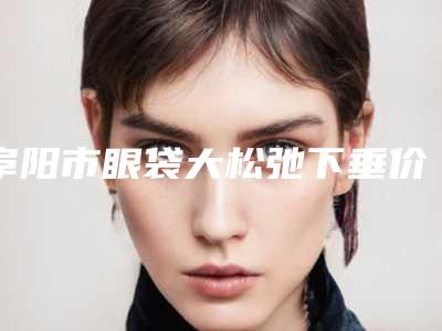 阜阳市眼袋大松弛下垂价格(价目)修订版-阜阳市眼袋大松弛下垂整形费用高不高