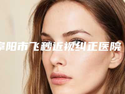 阜阳市飞秒近视纠正医院在榜名单前三出炉(王小妹医疗美容诊所效果优势尽显)