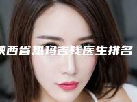 陕西省热玛吉钱医生排名top10强哪里比较好-陕西省郭军锋整形医生