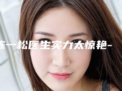 陈一松医生实力太惊艳-江阴市人民医院整形美容科