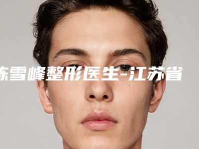 陈雪峰整形医生-江苏省陈雪峰医生疤痕整复术人气实力双双在线,快来看