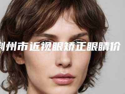 荆州市近视眼矫正眼睛价格(价目)2025洗心革面-荆州市近视眼矫正眼睛优点有哪些,价格又是多少呢