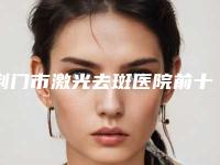 荆门市激光去斑医院前十强排名榜别错过（荆门市激光去斑整形医院）