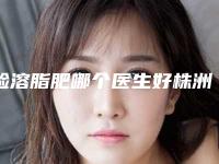 脸溶脂肥哪个医生好株洲市(曾格医生口碑绝绝子)