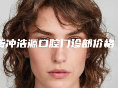 腾冲浩源口腔门诊部价格价位表全新完整价目-附单颗下颌智齿微创拔除案例