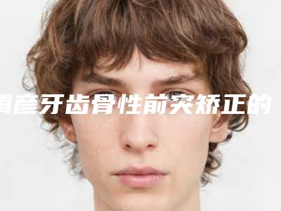 腾彦牙齿骨性前突矫正的价格高吗效果如何