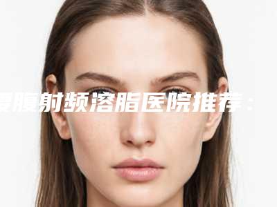 腰腹射频溶脂医院推荐:腰腹射频溶脂医院前20名夏日巨献