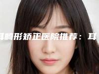 耳畸形矫正医院推荐：耳畸形矫正医院top30这些真可靠