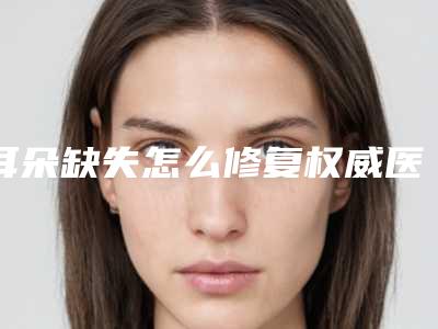 耳朵缺失怎么修复权威医院推荐:耳朵缺失怎么修复医院前30强汇总测评