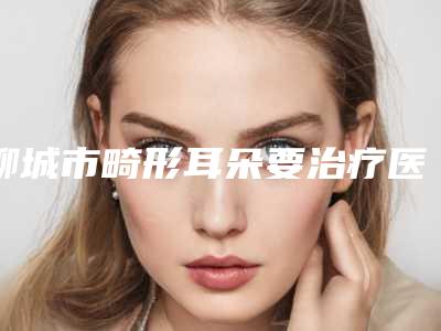 聊城市畸形耳朵要治疗医院排行榜前十名单请收藏-聊城东昌府区美莱雅医疗美容诊所