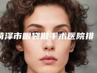 菏泽市眼袋做手术医院排名前十强都是哪家（菏泽丽格医疗美容门诊部有名气价格也实惠_）