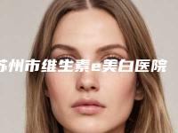 苏州市维生素e美白医院在榜名单前十口碑讲述（苏州市维生素e美白整形医院）