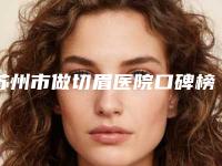 苏州市做切眉医院口碑榜前十强最新排名公布（苏州市做切眉整形医院）