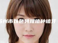 苏州市以色列雅植种植牙医生上榜名单前十个医生精心挑选实至名归-苏州市以色列雅植种植牙口腔医生