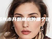 苏州市开眼角水肿哪个医院最好呢(苏州市开眼角水肿医院排行技术实力更好)