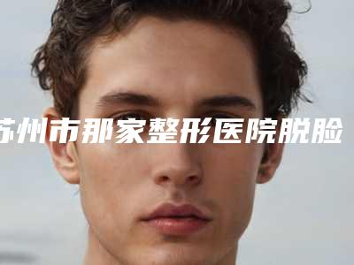 苏州市那家整形医院脱脸上汗毛好(苏州市脱脸上汗毛医院排行榜top10综合更新)