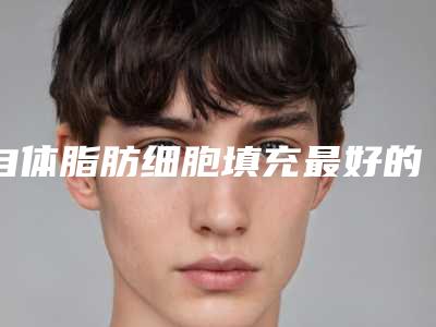 自体脂肪细胞填充最好的整形医生中国:自体脂肪细胞填充医生50强哪个比较靠谱