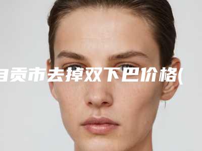 自贡市去掉双下巴价格(价目)表火热出炉一览-自贡市去掉双下巴手术大概价格多少呢