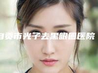 自贡市光子去黑眼圈医院排行榜前十佳宣布上线-自贡市光子去黑眼圈整形医院