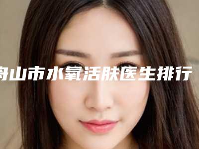 舟山市水氧活肤医生排行网友好评满满-舟山市水氧活肤医生