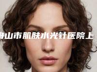 舟山市肌肤水光针医院上榜名单综合实力前十位哪几个效果好（舟山市肌肤水光针整形医院）
