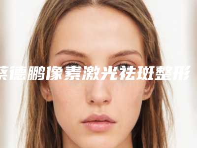 蔡德鹏像素激光祛斑整形安全性和恢复过程