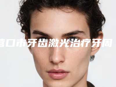 营口市牙齿激光治疗牙周排行前十位权威荟聚-营口市牙齿激光治疗牙周口腔医生