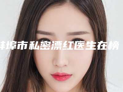 蚌埠市私密漂红医生在榜清单前十强最新榜单发布-朴光哲医生强势上榜