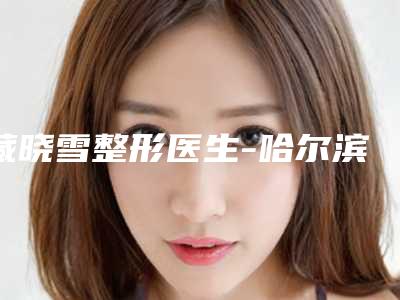 藏晓雪整形医生-哈尔滨超龙整形藏晓雪医师这些医生靠谱有实力,放心选
