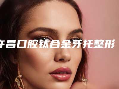 许昌口腔钛合金牙托整形的费用大概是多少