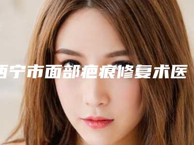 西宁市面部疤痕修复术医院排名榜前十佳全新阵容发布(西宁辛医生医疗美容门诊部擅长各种风格)