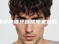 西安种植牙医院那家最好？圣贝口腔、诺贝尔口腔、中诺口腔等医院资料介绍！