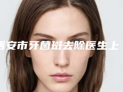 西安市牙菌斑去除医生上榜名单TOP10强技术都不错-西安市牙菌斑去除口腔医生
